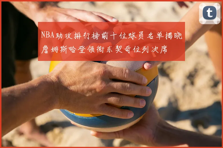 NBA助攻排行榜前十位球员名单揭晓詹姆斯哈登领衔东契奇位列次席