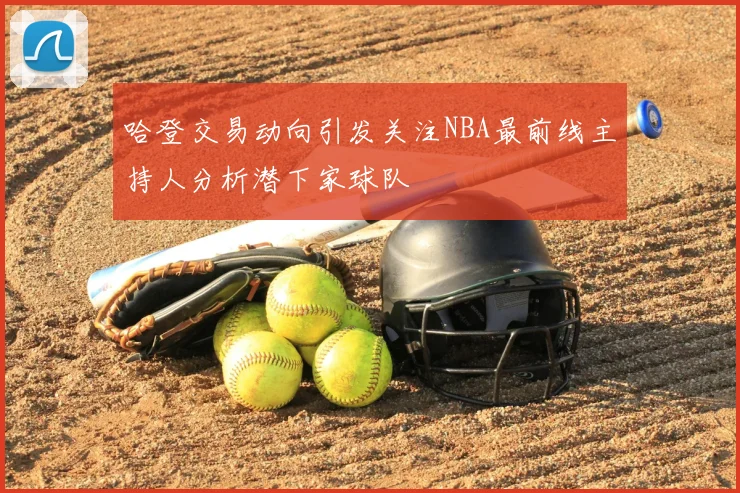 哈登交易动向引发关注NBA最前线主持人分析潜下家球队