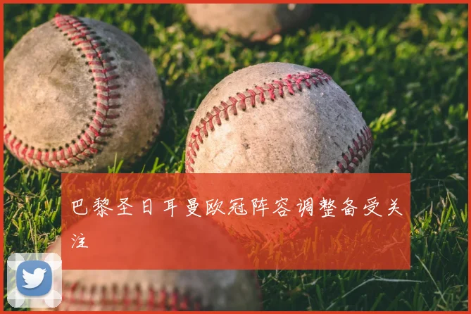 巴黎圣日耳曼欧冠阵容调整备受关注