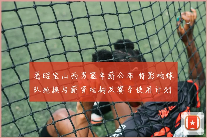 葛昭宝山西男篮年薪公布 将影响球队轮换与薪资结构及赛季使用计划