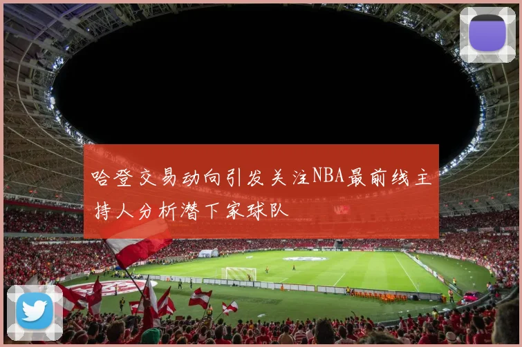 哈登交易动向引发关注NBA最前线主持人分析潜下家球队