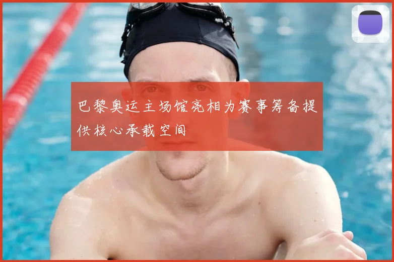 巴黎奥运主场馆亮相为赛事筹备提供核心承载空间