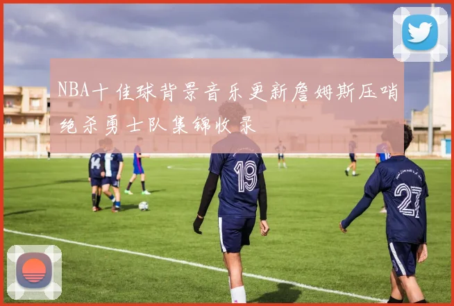 NBA十佳球背景音乐更新詹姆斯压哨绝杀勇士队集锦收录