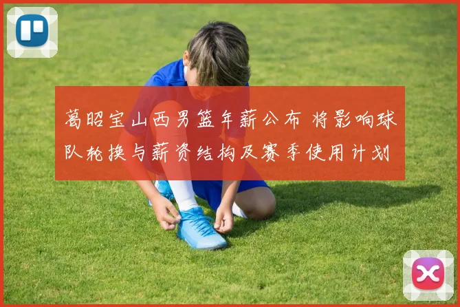 葛昭宝山西男篮年薪公布 将影响球队轮换与薪资结构及赛季使用计划