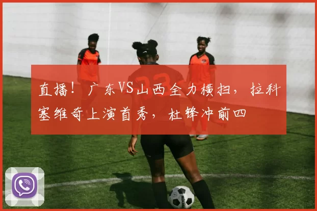 直播！广东VS山西全力横扫，拉科塞维奇上演首秀，杜锋冲前四