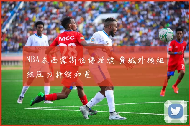 NBA本西蒙斯伤停延续 费城外线组织压力持续加重