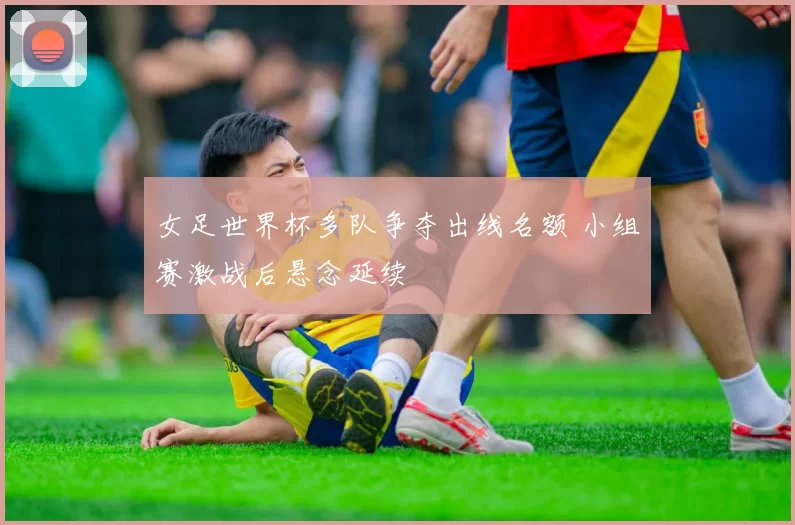 女足世界杯多队争夺出线名额 小组赛激战后悬念延续