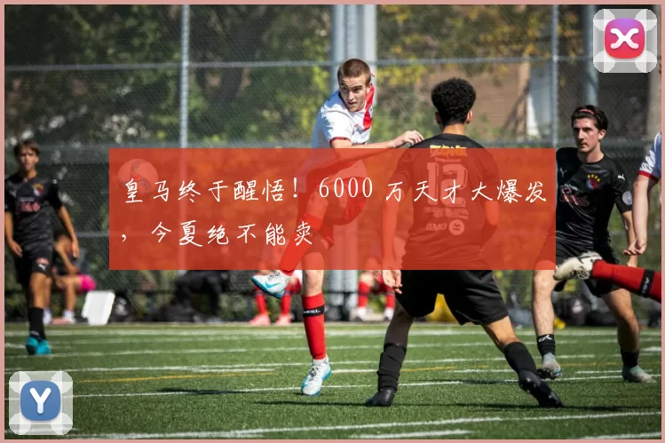 皇马终于醒悟！6000 万天才大爆发，今夏绝不能卖