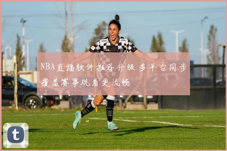 NBA直播软件推荐升级 多平台同步覆盖赛事观看更流畅