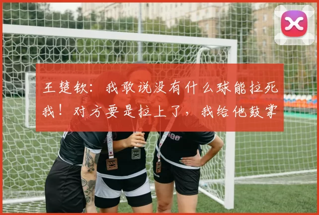 王楚钦:我敢说没有什么球能拉死我!对方要是拉上了,我给他鼓掌