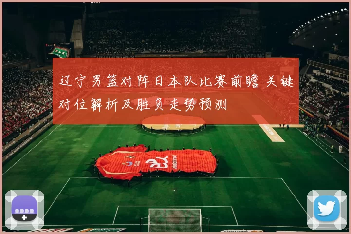辽宁男篮对阵日本队比赛前瞻 关键对位解析及胜负走势预测