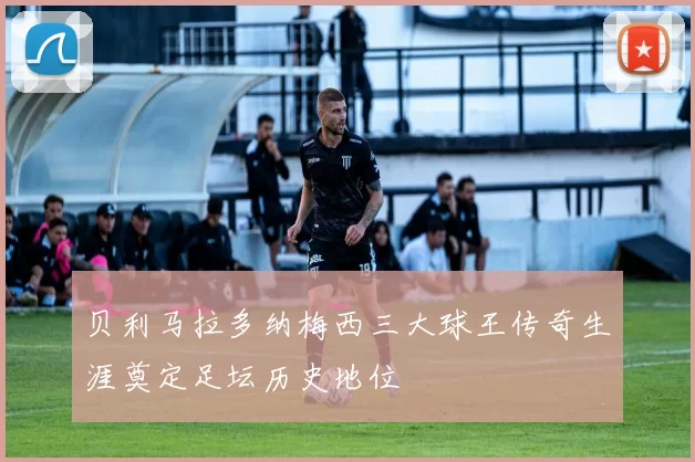 贝利马拉多纳梅西三大球王传奇生涯奠定足坛历史地位