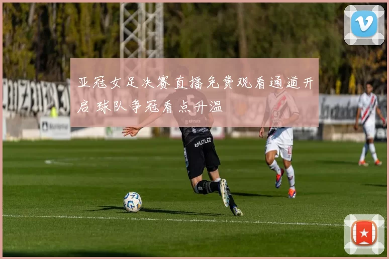 亚冠女足决赛直播免费观看通道开启 球队争冠看点升温