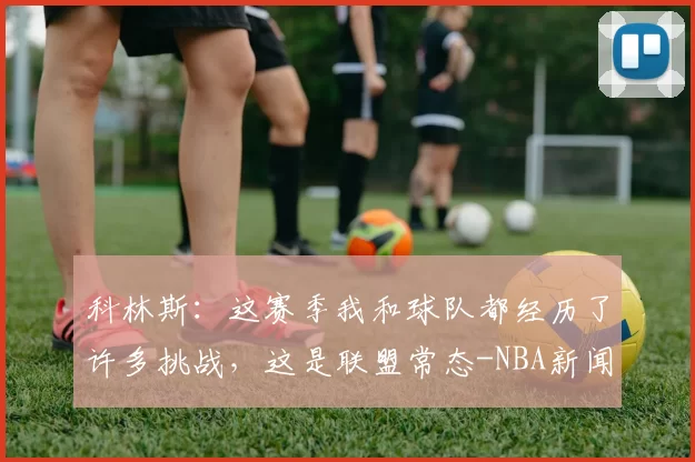 科林斯：这赛季我和球队都经历了许多挑战，这是联盟常态-NBA新闻