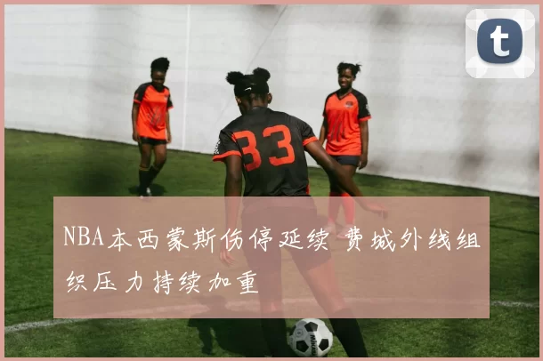 NBA本西蒙斯伤停延续 费城外线组织压力持续加重