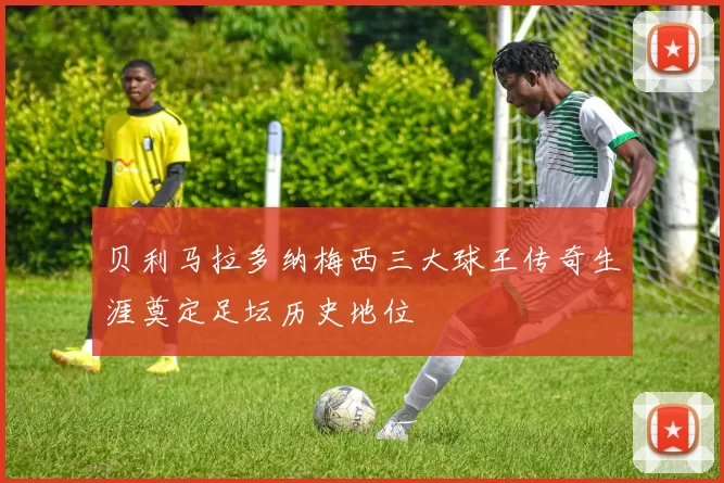 贝利马拉多纳梅西三大球王传奇生涯奠定足坛历史地位