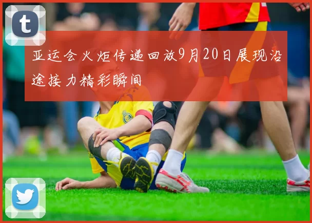 亚运会火炬传递回放9月20日展现沿途接力精彩瞬间