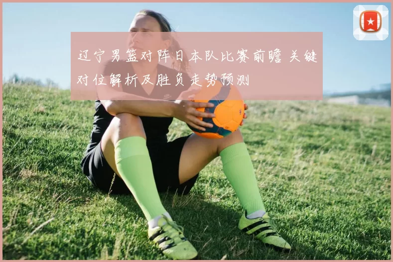 辽宁男篮对阵日本队比赛前瞻 关键对位解析及胜负走势预测