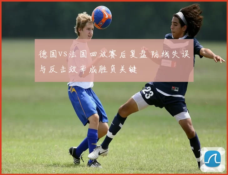 德国vs法国回放赛后复盘 防线失误与反击效率成胜负关键