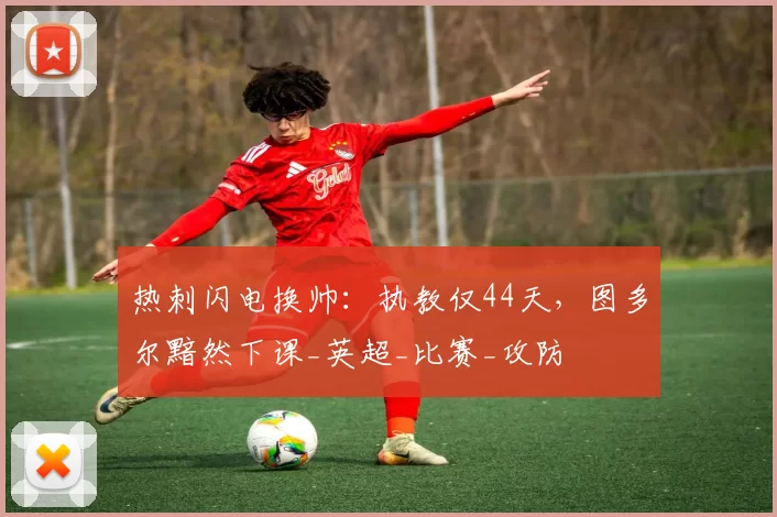 热刺闪电换帅：执教仅44天，图多尔黯然下课_英超_比赛_攻防